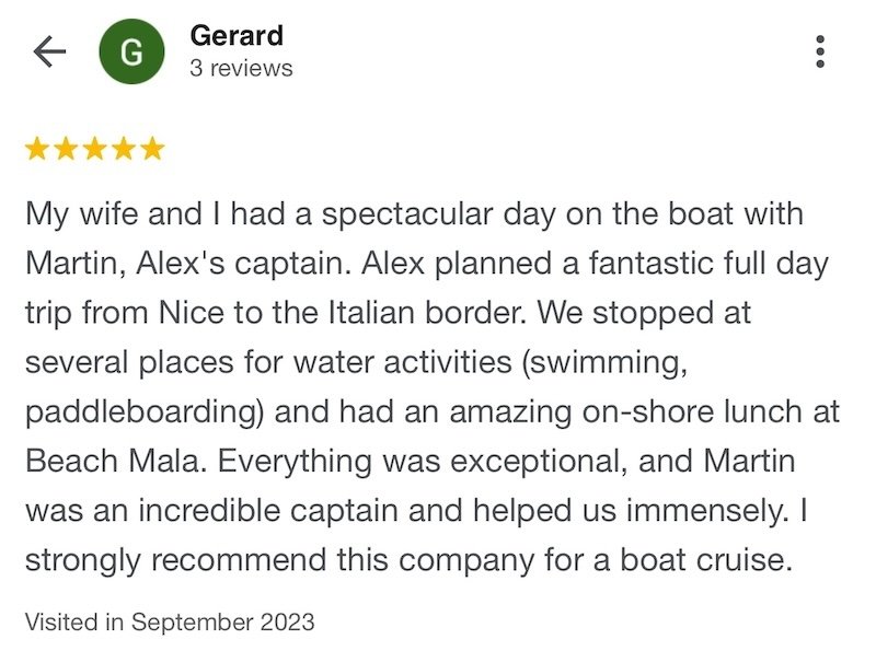 My wife and I had a spectacular day on the boat with Martin, Alex's captain.Alex planned a fantastic full day trip from Nice to the Italian border. We stopped at several places for water activities (swimming, paddleboarding) and had an amazing on-shore lunch at Beach Mala. Everything was exceptional, and Martin was an incredible captain and helped us immensely. I strongly recommend Beaulieu boat charters for a boat cruise.